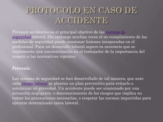 Prevenir accidentes es el principal objetivo de las normas de
seguridad laboral. Sin embargo muchas veces el no cumplimiento de las
medidas de seguridad puede ocasionar lesiones inesperadas en el
profesional. Para un desarrollo laboral seguro es necesario que se
implemente una concientización en el trabajador de la importancia del
respeto a las normativas vigentes.

Prevenir.

Las normas de seguridad se han desarrollado de tal manera, que ante
cada riesgo laboral se plantea un plan preventivo para evitarlo o
minimizar su gravedad. Un accidente puede ser ocasionado por una
actuación negligente, o desconocimiento de los riesgos que implica no
tomar las precauciones necesarias, o respetar las normas impartidas para
ejecutar determinada tarea laboral.
 