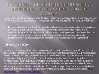 Los elementos de seguridad son de gran importancia para cumplir los procesos de
calidad, cuidar al trabajador y asegurar un buen desarrollo del contexto laboral.

   En la seguridad industrial, la correcta utilización de los elementos de seguridad
    es fundamental para mantener una excelente protección individual y del
    contexto laboral. Ante las posibles situaciones de riesgo es necesario contar con
    el compromiso del profesional y la responsabilidad planteada durante
    instrucciones y capacitaciones de normas y procedimientos de seguridad.

Cabeza, ojos y oídos.
Proteger las vías respiratorias y los ojos es de gran importancia cuando se realizan
actividades industriales. Los elementos de seguridad relacionados a la protección de
los sentidos superiores, están contemplados en todas las normas internacionales y
son de uso obligatorio para los individuos implicados en la tarea. Entre los
elementos de seguridad más importantes encontramos a los protectores auditivos,
de gran importancia cuando se realizan actividades con frecuencia de ruido muy
altas y que pueden afectar la audición. En cuanto a la protección ocular en trabajos
donde se registran riesgos de chispas, virutas, esquirlas, es necesario utilizar gafas
protectoras o anteojo de seguridad.
 