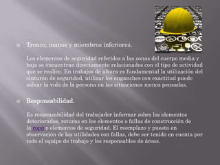    Tronco, manos y miembros inferiores.

    Los elementos de seguridad referidos a las zonas del cuerpo media y
    baja se encuentran directamente relacionados con el tipo de actividad
    que se realice. En trabajos de altura es fundamental la utilización del
    cinturón de seguridad, utilizar los enganches con exactitud puede
    salvar la vida de la persona en las situaciones menos pensadas.

   Responsabilidad.

    Es responsabilidad del trabajador informar sobre los elementos
    deteriorados, roturas en los elementos o fallas de construcción de
    la ropa o elementos de seguridad. El reemplazo y puesta en
    observación de las utilidades con fallas, debe ser tenido en cuenta por
    todo el equipo de trabajo y los responsables de áreas.
 