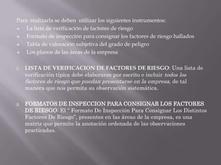 Para realizarla se deben utilizar los siguientes instrumentos:
   La lista de verificación de factores de riesgo
   Formato de inspección para consignar los factores de riesgo hallados
   Tabla de valoración subjetiva del grado de peligro
   Los planos de las áreas de la empresa

1.   LISTA DE VERIFICACION DE FACTORES DE RIESGO: Una lista de
     verificación típica debe elaborarse por escrito e incluir todos los
     factores de riesgo que puedan presentarse en la empresa, de tal
     manera que nos permita su observación sistemática.

2.   FORMATOS DE INSPECCION PARA CONSIGNAR LOS FACTORES
     DE RIESGO: El “ Formato De Inspección Para Consignar Los Distintos
     Factores De Riesgo”, presentes en las áreas de la empresa, es una
     matriz que permite la anotación ordenada de las observaciones
     practicadas.
 