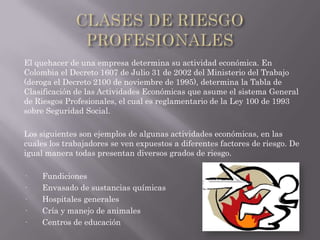 El quehacer de una empresa determina su actividad económica. En
Colombia el Decreto 1607 de Julio 31 de 2002 del Ministerio del Trabajo
(deroga el Decreto 2100 de noviembre de 1995), determina la Tabla de
Clasificación de las Actividades Económicas que asume el sistema General
de Riesgos Profesionales, el cual es reglamentario de la Ley 100 de 1993
sobre Seguridad Social.

Los siguientes son ejemplos de algunas actividades económicas, en las
cuales los trabajadores se ven expuestos a diferentes factores de riesgo. De
igual manera todas presentan diversos grados de riesgo.

·    Fundiciones
·    Envasado de sustancias químicas
·    Hospitales generales
·    Cría y manejo de animales
·    Centros de educación
 