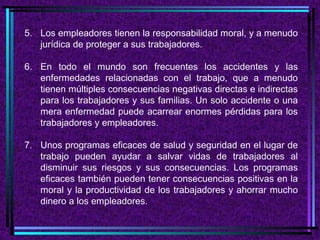 5. Los empleadores tienen la responsabilidad moral, y a menudo
   jurídica de proteger a sus trabajadores.

6. En todo el mundo son frecuentes los accidentes y las
   enfermedades relacionadas con el trabajo, que a menudo
   tienen múltiples consecuencias negativas directas e indirectas
   para los trabajadores y sus familias. Un solo accidente o una
   mera enfermedad puede acarrear enormes pérdidas para los
   trabajadores y empleadores.

7. Unos programas eficaces de salud y seguridad en el lugar de
   trabajo pueden ayudar a salvar vidas de trabajadores al
   disminuir sus riesgos y sus consecuencias. Los programas
   eficaces también pueden tener consecuencias positivas en la
   moral y la productividad de los trabajadores y ahorrar mucho
   dinero a los empleadores.
 
