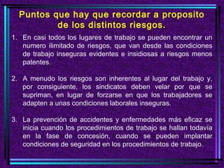 Puntos que hay que recordar a proposito
          de los distintos riesgos.
1. En casi todos los lugares de trabajo se pueden encontrar un
   numero ilimitado de riesgos, que van desde las condiciones
   de trabajo inseguras evidentes e insidiosas a riesgos menos
   patentes.

2. A menudo los riesgos son inherentes al lugar del trabajo y,
   por consiguiente, los sindicatos deben velar por que se
   supriman, en lugar de forzarse en que los trabajadores se
   adapten a unas condiciones laborales inseguras.

3. La prevención de accidentes y enfermedades más eficaz se
   inicia cuando los procedimientos de trabajo se hallan todavía
   en la fase de concesión, cuando se pueden implantar
   condiciones de seguridad en los procedimientos de trabajo.
 