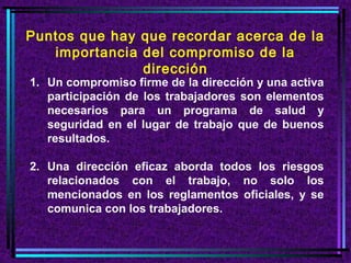 Puntos que hay que recordar acerca de la
   importancia del compromiso de la
               dirección
1. Un compromiso firme de la dirección y una activa
   participación de los trabajadores son elementos
   necesarios para un programa de salud y
   seguridad en el lugar de trabajo que de buenos
   resultados.

2. Una dirección eficaz aborda todos los riesgos
   relacionados con el trabajo, no solo los
   mencionados en los reglamentos oficiales, y se
   comunica con los trabajadores.
 