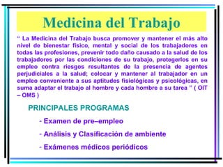 Medicina del Trabajo
“ La Medicina del Trabajo busca promover y mantener el más alto
nivel de bienestar físico, mental y social de los trabajadores en
todas las profesiones, prevenir todo daño causado a la salud de los
trabajadores por las condiciones de su trabajo, protegerlos en su
empleo contra riesgos resultantes de la presencia de agentes
perjudiciales a la salud; colocar y mantener al trabajador en un
empleo conveniente a sus aptitudes fisiológicas y psicológicas, en
suma adaptar el trabajo al hombre y cada hombre a su tarea ” ( OIT
– OMS )

   PRINCIPALES PROGRAMAS
       - Examen de pre–empleo
       - Análisis y Clasificación de ambiente
       - Exámenes médicos periódicos
 