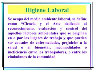 Higiene Laboral
Se ocupa del medio ambiente laboral, se define
como “Ciencia y el Arte dedicado al
reconocimiento, evaluación y control del
aquellos factores ambientales que se originan
en o por los lugares de trabajo y que pueden
ser causales de enfermedades, perjuicios a la
salud o al bienestar, incomodidades o
ineficiencia entre los trabajadores, o entre los
ciudadanos de la comunidad
 