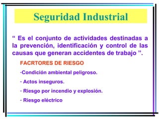 Seguridad Industrial
“ Es el conjunto de actividades destinadas a
la prevención, identificación y control de las
causas que generan accidentes de trabajo ”.
  FACRTORES DE RIESGO
  -Condición ambiental peligroso.
  - Actos inseguros.
  - Riesgo por incendio y explosión.
  - Riesgo eléctrico
 