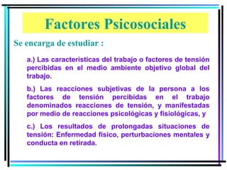 Factores Psicosociales
Se encarga de estudiar :
   a.) Las características del trabajo o factores de tensión
   percibidas en el medio ambiente objetivo global del
   trabajo.
   b.) Las reacciones subjetivas de la persona a los
   factores de tensión percibidas en el trabajo
   denominados reacciones de tensión, y manifestadas
   por medio de reacciones psicológicas y fisiológicas, y
   c.) Los resultados de prolongadas situaciones de
   tensión: Enfermedad físico, perturbaciones mentales y
   conducta en retirada.
 