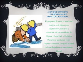 3. EN QUE CONSISTE
     UN PROGRAMA DE
   SALUD OCUPACIONAL.

 El programa de salud ocupacional
     consiste en la planeación,
     organización, ejecución y
  evaluación de las actividades de
  Higiene y Seguridad y Medicina
    Preventiva, que tienen como
objetivo mantener y mejorar la salud
 de los trabajadores en su ambiente
              laboral
 