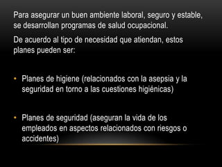 Para asegurar un buen ambiente laboral, seguro y estable,
se desarrollan programas de salud ocupacional.
De acuerdo al tipo de necesidad que atiendan, estos
planes pueden ser:
• Planes de higiene (relacionados con la asepsia y la
seguridad en torno a las cuestiones higiénicas)
• Planes de seguridad (aseguran la vida de los
empleados en aspectos relacionados con riesgos o
accidentes)
 