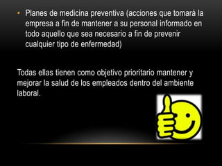 • Planes de medicina preventiva (acciones que tomará la
empresa a fin de mantener a su personal informado en
todo aquello que sea necesario a fin de prevenir
cualquier tipo de enfermedad)
Todas ellas tienen como objetivo prioritario mantener y
mejorar la salud de los empleados dentro del ambiente
laboral.
 