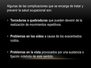 Algunas de las complicaciones que se encarga de tratar y
prevenir la salud ocupacional son:
• Torceduras o quebraduras que pueden devenir de la
realización de movimientos repetitivos.
• Problemas en los oídos a causa de los exacerbados
ruidos.
• Problemas en la vista provocados por una sustancia o
fijación indebida de este sentido.
 