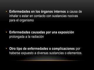 • Enfermedades en los órganos internos a causa de
inhalar o estar en contacto con sustancias nocivas
para el organismo
• Enfermedades causadas por una exposición
prolongada a la radiación
• Otro tipo de enfermedades o complicaciones por
haberse expuesto a diversas sustancias o elementos.
 