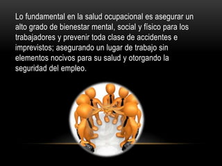 Lo fundamental en la salud ocupacional es asegurar un
alto grado de bienestar mental, social y físico para los
trabajadores y prevenir toda clase de accidentes e
imprevistos; asegurando un lugar de trabajo sin
elementos nocivos para su salud y otorgando la
seguridad del empleo.
 