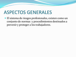 ASPECTOS GENERALES
 El sistema de riesgos profesionales, existen como un
 conjunto de normas y procedimientos destinados a
 prevenir y proteger a los trabajadores.
 