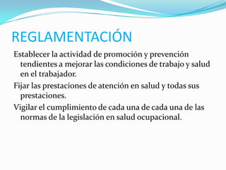 REGLAMENTACIÓN
Establecer la actividad de promoción y prevención
  tendientes a mejorar las condiciones de trabajo y salud
  en el trabajador.
Fijar las prestaciones de atención en salud y todas sus
  prestaciones.
Vigilar el cumplimiento de cada una de cada una de las
  normas de la legislación en salud ocupacional.
 
