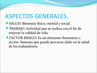 ASPECTOS GENERALES.
SALUD: Bienestar físico, mental y social.
TRABAJO: Actividad que se realiza con el fin de
mejorar la calidad de vida.
FACTOR RIESGO: Es un elemento fenómeno o
acción humana que puede provocar daño en la salud
de los trabajadores.
 