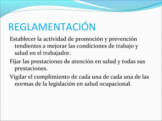 REGLAMENTACIÓN
Establecer la actividad de promoción y prevención
tendientes a mejorar las condiciones de trabajo y
salud en el trabajador.
Fijar las prestaciones de atención en salud y todas sus
prestaciones.
Vigilar el cumplimiento de cada una de cada una de las
normas de la legislación en salud ocupacional.
 