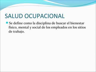 SALUD OCUPACIONAL
Se define como la disciplina de buscar el bienestar
físico, mental y social de los empleados en los sitios
de trabajo.
 