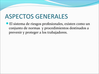 ASPECTOS GENERALES
El sistema de riesgos profesionales, existen como un
 conjunto de normas y procedimientos destinados a
 prevenir y proteger a los trabajadores.
 