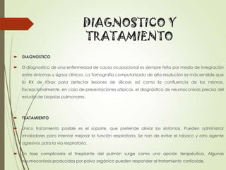 DIAGNOSTICO Y
TRATAMIENTO


DIAGNOSTICO



El diagnostico de una enfermedad de causa ocupacional es siempre feíto por medio de integración

entre síntomas y signos clínicos. La Tomografía computarizada de alta resolución es más sensible que
la RX de tórax para detectar lesiones de silicosis así como la confluencia de las mismas.
Excepcionalmente, en caso de presentaciones atípicas, el diagnóstico de neumoconiosis precisa del
estudio de biopsias pulmonares.



TRATAMIENTO



Único tratamiento posible es el soporte, que pretende aliviar los síntomas. Pueden administrar
inhaladores para intentar mejorar la función respiratoria. Se han de evitar el tabaco y otro agente
agresivos para la vía respiratoria.



En fase complicada el trasplante del pulmón surge como una opción terapéutica. Algunas
neumoconiosis producidas por polvo orgánico pueden responder al tratamiento corticoide.

 