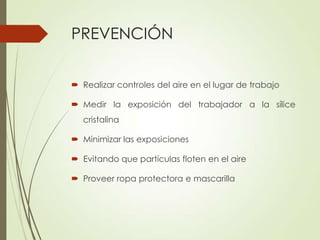PREVENCIÓN
 Realizar controles del aire en el lugar de trabajo
 Medir la exposición del trabajador a la sílice
cristalina
 Minimizar las exposiciones
 Evitando que partículas floten en el aire
 Proveer ropa protectora e mascarilla

 