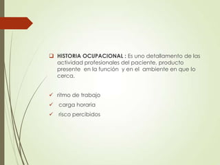  HISTORIA OCUPACIONAL : Es uno detallamento de las
actividad profesionales del paciente, producto
presente en la función y en el ambiente en que lo
cerca.
 ritmo de trabajo
 carga horaria
 risco percibidos

 