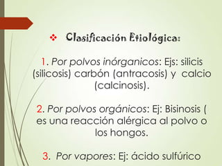  Clasificación Etiológica:
1. Por polvos inórganicos: Ejs: silicis
(silicosis) carbón (antracosis) y calcio
(calcinosis).

2. Por polvos orgánicos: Ej: Bisinosis (
es una reacción alérgica al polvo o
los hongos.
3. Por vapores: Ej: ácido sulfúrico

 