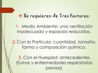  Se requieren de Tres Factores:
1. Medio Ambiente: una ventilación
inadecuada y espacios reducidos.
2. Con la Partícula: cuantidad, tamaño,
forma y composición química.
3. Con el Huesped: antecedentes
(fumar y enfermedades respiratorias
previas)

 