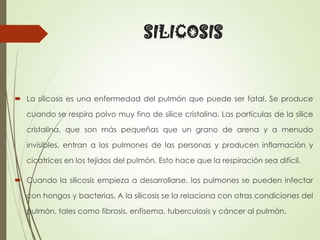 SILICOSIS

 La silicosis es una enfermedad del pulmón que puede ser fatal. Se produce
cuando se respira polvo muy fino de sílice cristalina. Las partículas de la sílice
cristalina, que son más pequeñas que un grano de arena y a menudo
invisibles, entran a los pulmones de las personas y producen inflamación y
cicatrices en los tejidos del pulmón. Esto hace que la respiración sea difícil.
 Cuando la silicosis empieza a desarrollarse, los pulmones se pueden infectar

con hongos y bacterias. A la silicosis se la relaciona con otras condiciones del
pulmón, tales como fibrosis, enfisema, tuberculosis y cáncer al pulmón.

 