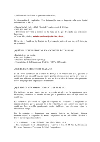 1. Información básica de la persona accidentada.
2. Información del empleador. (Esta información aparece impresa en la parte frontal
del carnet de la ARL):
- Razón Social: Universidad Distrital Francisco José de Caldas.
- NIT: 899.999.230-7
- Dirección: Dirección y nombre de la Sede en la que desarrolla sus actividades
laborales.
- Correo Electrónico: saludocupacional@udistrital.edu.co
Recuerde, el Accidente de Trabajo se debe reportar antes de que pasen 48 horas de
su ocurrencia.
¿QUIÉNES DEBEN REPORTAR UN ACCIDENTE DE TRABAJO?
-Trabajadores de planta,
- Docentes de planta,
- Docentes de vinculación especial, y
- Contratistas de la Universidad Distrital (OPS’s, CPS´s, etc)
¿QUÉ ES UN INCIDENTE DE TRABAJO?
Es el suceso acontecido en el curso del trabajo o en relación con éste, que tuvo el
potencial de ser un accidente, que ocurre por las mismas causas que se presentan los
accidentes, sólo que por cuestiones del azar no desencadena lesiones en las personas,
daños a la propiedad, al proceso o al ambiente.
¿QUÉ HACER EN CASO DE INCIDENTE DE TRABAJO?
Un incidente es una alerta que es necesario atender, es la oportunidad para
identificar y controlar las causas básicas que lo generaron, antes de que ocurra un
accidente.
La verdadera prevención se logra investigando los Incidentes y adoptando las
recomendaciones que se generan de la investigación, ya que siempre que ocurre un
accidente, han ocurrido previamente varios incidentes que alertaron sobre la
situación de riesgo.
Por lo anterior, es importante que cuando detecte un Incidente, informe
inmediatamente al Programa de Salud Ocupacional de la Universidad Distrital, a
través de los siguientes medios:
- Vía telefónica: 3239300 / 3238400 - Ext. 2617 – 1612 - 1613.
- Presencialmente: Sede Administrativa - Carrera 7 No. 40-53 Piso 6, División de
Recursos Humanos - Programa de Salud Ocupacional.
 