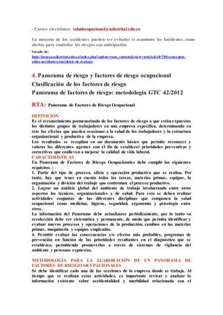 - Correo electrónico: saludocupacional@udistrital.edu.co
La mayoría de los accidentes pueden ser evitados si asumimos los Incidentes como
alertas para controlar los riesgos con anticipación.
Sacado de:
http://forocsu.udistrital.edu.co/index.php?option=com_content&view=article&id=708:conceptos -
sobre-accidente-e-incidente-de-trabajo-
4. Panorama de riesgo y factores de riesgo ocupacional
Clasificación de los factores de riesgo
Panorama de factores de riesgo: metodología GTC 42/2012
RTA: Panorama de Factores de Riesgo Ocupacional
DEFINICIÓN
Es el reconocimiento pormenorizado de los factores de riesgo a que están expuestos
los distintos grupos de trabajadores en una empresa específica, determinando en
éste los efectos que pueden ocasionar a la salud de los trabajadores y la estructura
organizacional y productiva de la empresa.
Los resultados se recopilan en un documento básico que permite reconocer y
valorar los diferentes agentes con el fin de establecer prioridades preventivas y
correctivas que conlleven a mejorar la calidad de vida laboral.
CARACTERÍSTICAS
Un Panorama de Factores de Riesgo Ocupacionales debe cumplir los siguientes
requisitos :
1. Partir del tipo de proceso, oficio y operación productiva que se realiza. Por
tanto, hay que tener en cuenta todas las tareas, materias primas, equipos, la
organización y división del trabajo que conforman el proceso productivo.
2. Lograr un análisis global del ambiente de trabajo involucrando entre otros
aspectos los técnicos, organizacionales y de salud. Para esto se deben realizar
actividades conjuntas de las diferentes disciplinas que componen la salud
ocupacional como medicina, higiene, seguridad, ergonomía y psicología entre
otros.
La información del Panorama debe actualizarse periódicamente, por lo tanto su
recolección debe ser sistemática y permanente, de modo que permita identificar y
evaluar nuevos procesos y operaciones de la producción, cambios en las materias
primas, maquinaria y equipos empleados.
4. Permitir evaluar las consecuencias y/o efectos más probables, programas de
prevención en función de las prioridades resultantes en el diagnóstico que se
establezca, permitiendo promoverlas a través de sistemas de vigilancia del
ambiente y personas expuestas.
METODOLOGÍA PARA LA ELABORACIÓN DE UN PANORAMA DE
FACTORES DE RIESGO OCUPACIONALES
Se debe identificar cada una de las secciones de la empresa donde se trabaja. Al
tiempo que se realizan estas actividades, es importante revisar y analizar la
información existente sobre accidentalidad y morbilidad relacionada con el
 