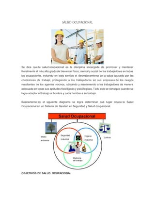 SALUD OCUPACIONAL
Se dice que la salud ocupacional es la disciplina encargada de promover y mantener
literalmente el más alto grado de bienestar físico, mental y social de los trabajadores en todas
las ocupaciones, evitando en todo sentido el desmejoramiento de la salud causado por las
condiciones de trabajo, protegiendo a los trabajadores en sus empresas de los riesgos
resultantes de los agentes nocivos, ubicando y manteniendo a los trabajadores de manera
adecuada en todas sus aptitudes fisiológicas y psicológicas. Todo esto se consigue cuando se
logra adaptar el trabajo al hombre y cada hombre a su trabajo.
Básicamente en el siguiente diagrama se logra determinar qué lugar ocupa la Salud
Ocupacional en un Sistema de Gestión en Seguridad y Salud ocupacional.
OBJETIVOS DE SALUD OCUPACIONAL
 