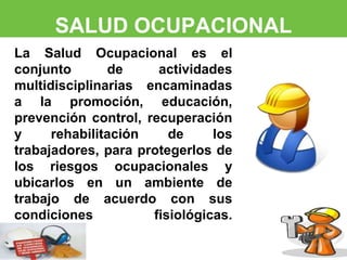 SALUD OCUPACIONAL 
La Salud Ocupacional es el 
conjunto de actividades 
multidisciplinarias encaminadas 
a la promoción, educación, 
prevención control, recuperación 
y rehabilitación de los 
trabajadores, para protegerlos de 
los riesgos ocupacionales y 
ubicarlos en un ambiente de 
trabajo de acuerdo con sus 
condiciones fisiológicas. 
 