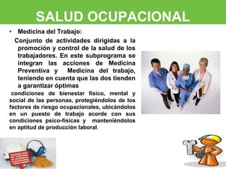 SALUD OCUPACIONAL 
• Medicina del Trabajo: 
Conjunto de actividades dirigidas a la 
promoción y control de la salud de los 
trabajadores. En este subprograma se 
integran las acciones de Medicina 
Preventiva y Medicina del trabajo, 
teniendo en cuenta que las dos tienden 
a garantizar óptimas 
condiciones de bienestar físico, mental y 
social de las personas, protegiéndolos de los 
factores de riesgo ocupacionales, ubicándolos 
en un puesto de trabajo acorde con sus 
condiciones psico-físicas y manteniéndolos 
en aptitud de producción laboral. 
 