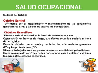 SALUD OCUPACIONAL 
Medicina del Trabajo: 
Objetivo General 
Orientarse por el mejoramiento y mantenimiento de las condiciones 
generales de salud y calidad de vida de los trabajadores. 
Objetivos Específicos 
Educar a todo el personal en la forma de mantener su salud 
Capacitación en factores de riesgo, sus efectos sobre la salud y la manera 
de corregirlos. 
Prevenir, detectar precozmente y controlar las enfermedades generales 
(EG) y las profesionales (EP). 
Ubicar al trabajador en el cargo acorde con sus condiciones psico-físicas. 
Hacer seguimiento periódico de los trabajadores para identificar y vigilar a 
los expuestos a riesgos específicos. 
 