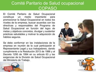 Comité Paritario de Salud ocupacional 
COPASO 
El Comité Paritario de Salud Ocupacional 
constituye un medio importante para 
promocionar la Salud Ocupacional en todos los 
niveles de la empresa, buscar acuerdos con las 
directivas y responsables del Programa de 
Salud Ocupacional en función del logro de 
metas y objetivos concretos, divulgar y sustentar 
prácticas saludables y motivar la adquisición de 
hábitos seguros. 
Se debe conformar en las instalaciones de la 
empresa en reunión de la cual participarán el 
Representante Legal y sus trabajadores, dando 
cumplimiento a la Resolución 2013 de 1986 y al 
Decreto 1295 de 1994 en su articulo 63 y las 
exigencias de la División de Salud Ocupacional 
del Ministerio de Trabajo. 
 