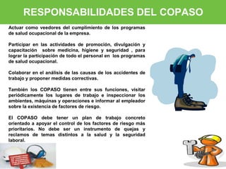 RESPONSABILIDADES DEL COPASO 
Actuar como veedores del cumplimiento de los programas 
de salud ocupacional de la empresa. 
Participar en las actividades de promoción, divulgación y 
capacitación sobre medicina, higiene y seguridad , para 
lograr la participación de todo el personal en los programas 
de salud ocupacional. 
Colaborar en el análisis de las causas de los accidentes de 
trabajo y proponer medidas correctivas. 
También los COPASO tienen entre sus funciones, visitar 
periódicamente los lugares de trabajo e inspeccionar los 
ambientes, máquinas y operaciones e informar al empleador 
sobre la existencia de factores de riesgo. 
El COPASO debe tener un plan de trabajo concreto 
orientado a apoyar el control de los factores de riesgo más 
prioritarios. No debe ser un instrumento de quejas y 
reclamos de temas distintos a la salud y la seguridad 
laboral. 
 
