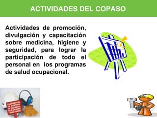 ACTIVIDADES DEL COPASO 
Actividades de promoción, 
divulgación y capacitación 
sobre medicina, higiene y 
seguridad, para lograr la 
participación de todo el 
personal en los programas 
de salud ocupacional. 
 