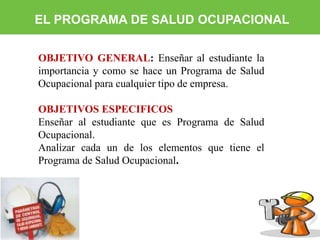 EL PROGRAMA DE SALUD OCUPACIONAL 
OBJETIVO GENERAL: Enseñar al estudiante la 
importancia y como se hace un Programa de Salud 
Ocupacional para cualquier tipo de empresa. 
OBJETIVOS ESPECIFICOS 
Enseñar al estudiante que es Programa de Salud 
Ocupacional. 
Analizar cada un de los elementos que tiene el 
Programa de Salud Ocupacional. 
 