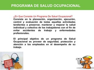 PROGRAMA DE SALUD OCUPACIONAL 
¿En Que Consiste Un Programa De Salud Ocupacional? 
Consiste en la planeación, organización, ejecución, 
control y evaluación de todas aquellas actividades 
tendientes a preservar, mantener y mejorar la salud 
individual y colectiva de los trabajadores con el fin de 
evitar accidentes de trabajo y enfermedades 
profesionales. 
El principal objetivo de un programa de Salud 
Ocupacional es proveer de seguridad, protección y 
atención a los empleados en el desempeño de su 
trabajo. 
 
