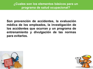 ¿Cuales son los elementos básicos para un 
programa de salud ocupacional? 
Son prevención de accidentes, la evaluación 
médica de los empleados, la investigación de 
los accidentes que ocurran y un programa de 
entrenamiento y divulgación de las normas 
para evitarlos. 
 