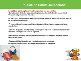 Política de Salud Ocupacional 
La política contempla entre otros puntos los siguientes: 
-Cumplimiento de todas las normas legales vigentes en Colombia sobre Salud 
Ocupacional y Seguridad Integral. 
-Protección y mantenimiento del mayor nivel de bienestar, tanto físico como mental, 
de todos los trabajadores 
-Preservación de buenas condiciones de operación en los recursos materiales y 
económicos 
-Garantía de que las condiciones y el manejo de residuos no contaminen el medio 
ambiente y cumplan las normas vigentes. 
-Rentabilidad de todos los niveles de Dirección por proveer un ambiente sano y 
seguro de trabajo 
-Responsabilidad de todos los trabajadores por su seguridad 
Incorporación del control de riesgos en cada una de las tareas. 
 