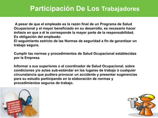 Participación De Los Trabajadores 
A pesar de que el empleado es la razón final de un Programa de Salud 
Ocupacional y el mayor beneficiado en su desarrollo, es necesario hacer 
énfasis en que a él le corresponde la mayor parte de la responsabilidad. 
Es obligación del empleado: 
El seguimiento estricto de las Normas de seguridad a fin de garantizar un 
trabajo seguro. 
Cumplir las normas y procedimientos de Salud Ocupacional establecidas 
por la Empresa. 
Informar a sus superiores o al coordinador de Salud Ocupacional, sobre 
condiciones y/o actos sub-estándar en los lugares de trabajo ó cualquier 
circunstancia que pudiera provocar un accidente y presentar sugerencias 
para su estudio participando en la elaboración de normas y 
procedimientos seguros de trabajo. 
 