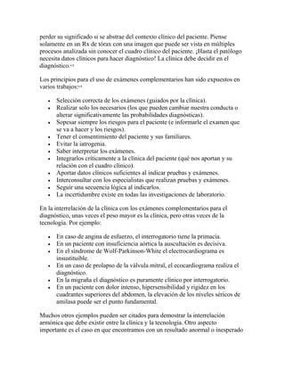 perder su significado si se abstrae del contexto clínico del paciente. Piense
solamente en un Rx de tórax con una imagen que puede ser vista en múltiples
procesos analizada sin conocer el cuadro clínico del paciente. ¡Hasta el patólogo
necesita datos clínicos para hacer diagnóstico! La clínica debe decidir en el
diagnóstico.4,8
Los principios para el uso de exámenes complementarios han sido expuestos en
varios trabajos:4,8
 Selección correcta de los exámenes (guiados por la clínica).
 Realizar solo los necesarios (los que pueden cambiar nuestra conducta o
alterar significativamente las probabilidades diagnósticas).
 Sopesar siempre los riesgos para el paciente (e informarle el examen que
se va a hacer y los riesgos).
 Tener el consentimiento del paciente y sus familiares.
 Evitar la iatrogenia.
 Saber interpretar los exámenes.
 Integrarlos críticamente a la clínica del paciente (qué nos aportan y su
relación con el cuadro clínico).
 Aportar datos clínicos suficientes al indicar pruebas y exámenes.
 Interconsultar con los especialistas que realizan pruebas y exámenes.
 Seguir una secuencia lógica al indicarlos.
 La incertidumbre existe en todas las investigaciones de laboratorio.
En la interrelación de la clínica con los exámenes complementarios para el
diagnóstico, unas veces el peso mayor es la clínica, pero otras veces de la
tecnología. Por ejemplo:
 En caso de angina de esfuerzo, el interrogatorio tiene la primacía.
 En un paciente con insuficiencia aórtica la auscultación es decisiva.
 En el síndrome de Wolf-Parkinson-White el electrocardiograma es
insustituible.
 En un caso de prolapso de la válvula mitral, el ecocardiograma realiza el
diagnóstico.
 En la migraña el diagnóstico es puramente clínico por interrogatorio.
 En un paciente con dolor intenso, hipersensibilidad y rigidez en los
cuadrantes superiores del abdomen, la elevación de los niveles séricos de
amilasa puede ser el punto fundamental.
Muchos otros ejemplos pueden ser citados para demostrar la interrelación
armónica que debe existir entre la clínica y la tecnología. Otro aspecto
importante es el caso en que encontramos con un resultado anormal o inesperado
 