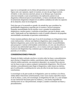 (que no se corresponde con la clínica del paciente) en un examen. La conducta
lógica será,3
por supuesto, repetir el examen; en caso de que llegue normal,
olvidarlo; si aún estuviese anormal, pensar en un fármaco que el paciente
estuviera tomando; si aun así permanece sin explicación, pensar en un
diagnóstico diferencial para la anormalidad; y si fuera considerado indicar un
levantamiento diagnóstico después de un análisis cuidadoso de todos los aspectos
de la situación, inicie la investigación.
Está claro que si la anomalía es grande, de entrada hay que considerar las
posibilidades diagnósticas sugeridas por el examen e iniciar la pesquisa.
Pequeñas anormalidades llevan muchas veces a grandes levantamientos
diagnósticos, muchos gastos y molestias en pacientes, que por lo demás, están
sanos. Nada puede ser tan improductivo como el estudio exhaustivo de pequeñas
anormalidades encontradas en pacientes asintomáticos.
Como resumen podíamos decir que el uso de la tecnología en el diagnóstico tiene
como indicaciones,3
reforzar una hipótesis diagnóstica; para comprobar una
hipótesis diagnóstica; para excluir una enfermedad o reducir sus posibilidades;
para pesquisar o rastrear enfermedades asintomáticas, en este caso descubren o
excluyen una enfermedad específica; y no es menos cierto que algunas veces en
el proceso del diagnóstico hay exámenes que se indican para tranquilizar al
paciente y/o al médico.
CONSIDERACIONES FINALES
Después de haber realizado esta breve revisión sobre las bases y procedimientos
para efectuar el diagnóstico médico, quisiéramos dejar sentado que una buena
relación médico-paciente, una anamnesis depurada y un examen físico preciso
son las bases en que se apoya cualquier razonamiento diagnóstico. Hay diversos
métodos y procedimientos para llegar al diagnóstico, todos tienen sus méritos,
pero la utilización y combinación de varios de ellos le da más fuerza a nuestras
conclusiones.
La tecnología es de gran ayuda en el diagnóstico, pero no sustituye a la clínica,
ambas deben relacionarse armónicamente. Unas veces el peso específico mayor
es de la clínica, y otras, de la tecnología. El diagnóstico ha sido, es y será siempre
un reto intelectual fascinante para los médicos, y una fuente inagotable de
satisfacciones en su vida profesional, siempre y cuando se dominen sus bases y
procedimientos
 
