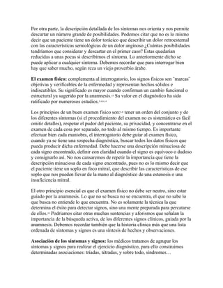 Por otra parte, la descripción detallada de los síntomas nos orienta y nos permite
descartar un número grande de posibilidades. Podemos citar que no es lo mismo
decir que un paciente tiene un dolor torácico que describir un dolor retroesternal
con las características semiológicas de un dolor anginoso ¿Cuántas posibilidades
tendríamos que considerar y descartar en el primer caso? Estas quedarían
reducidas a unas pocas si describimos el síntoma. Lo anteriormente dicho se
puede aplicar a cualquier síntoma. Debemos recordar que para interrogar bien
hay que saber mucho, según reza un viejo proverbio árabe.
El examen físico: complementa al interrogatorio, los signos físicos son ¨marcas¨
objetivas y verificables de la enfermedad y representan hechos sólidos e
indiscutibles. Su significado es mayor cuando confirman un cambio funcional o
estructural ya sugerido por la anamnesis.10
Su valor en el diagnóstico ha sido
ratificado por numerosos estudios.3,4,8,14
Los principios de un buen examen físico son:4,8
tener un orden del conjunto y de
los diferentes síntomas (si el procedimiento del examen no es sistemático es fácil
omitir detalles), respetar el pudor del paciente, su privacidad, y concentrarse en el
examen de cada cosa por separado, no todo al mismo tiempo. Es importante
efectuar bien cada maniobra, el interrogatorio debe guiar al examen físico,
cuando ya se tiene una sospecha diagnóstica, buscar todos los datos físicos que
pueda producir dicha enfermedad. Debe hacerse una descripción minuciosa de
cada signo encontrado, definir con claridad cuando el signo es equívoco o dudoso
y consignarlo así. No nos cansaremos de repetir la importancia que tiene la
descripción minuciosa de cada signo encontrado, pues no es lo mismo decir que
el paciente tiene un soplo en foco mitral, que describir las características de ese
soplo que nos pueden llevar de la mano al diagnóstico de una estenosis o una
insuficiencia mitral.
El otro principio esencial es que el examen físico no debe ser neutro, sino estar
guiado por la anamnesis. Lo que no se busca no se encuentra, el que no sabe lo
que busca no entiende lo que encuentra. No es solamente la técnica la que
determina el éxito para detectar signos, sino una mente preparada para percatarse
de ellos.10
Podríamos citar otras muchas sentencias y aforismos que señalan la
importancia de la búsqueda activa, de los diferentes signos clínicos, guiada por la
anamnesis. Debemos recordar también que la historia clínica más que una lista
ordenada de síntomas y signos es una síntesis de hechos y observaciones.
Asociación de los síntomas y signos: los médicos tratamos de agrupar los
síntomas y signos para realizar el ejercicio diagnóstico, para ello construimos
determinadas asociaciones: tríadas, tétradas, y sobre todo, síndromes…
 