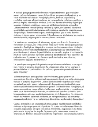 A medida que agrupemos más síntomas y signos tendremos que considerar
menos enfermedades como causas del problema que presenta el paciente y su
valor orientador será mayor. Por ejemplo: bocio, temblor, taquicardia y
exoftalmo equivalen a hipertiroidismo; así como poliuria, polidipsia, polifagia y
pérdida de peso a la diabetes mellitus. Cada uno de estos síntomas y signos por
separado obedecen a múltiples causas, de ahí la importancia de agruparlos.
Debemos también señalar que hay síntomas y signos, que debido a su elevada
sensibilidad o especificidad para una enfermedad, o su relación estrecha con su
fisiopatología, tienen un mayor peso en el diagnóstico que la suma de otros
síntomas o signos menos importantes. A los alumnos de Medicina se les enseña a
reunir síntomas y signos para la construcción de síndromes.
Un síndrome es un conjunto de síntomas y signos que de modo frecuente se
encuentran asociados, que se relacionan entre sí por medio de una particularidad
anatómica, fisiológica o bioquímica, pero que pueden corresponder a etiologías
diferentes. No necesariamente identifica la causa precisa de una enfermedad,
pero disminuye el número de posibilidades, y a menudo, sugiere la necesidad de
practicar ciertos estudios especiales clínicos y de laboratorio.10
Los trastornos de
cada sistema u órgano en el ser humano pueden reducirse a un número
relativamente pequeño de síndromes.10
Un paso importante para el diagnóstico es qué síntoma o síndrome se escogerá
para realizar el ejercicio diagnóstico. Se seleccionará el de mayor jerarquía o
personalidad en el cuadro clínico del enfermo que no siempre coincide con su
queja principal.4
Evidentemente que en un paciente con decaimiento, pero que tiene un
sangramiento digestivo, utilizamos el sangramiento digestivo y no la astenia para
realizar el ejercicio diagnóstico. Cuando es un síntoma o signo aislado lo que
presenta el paciente, siempre el proceso del diagnóstico será más difícil, pero
también encontraremos otros elementos que nos faciliten la tarea. Por ejemplo, si
tenemos un paciente en que el único hallazgo es una hemoptisis, el considerar su
edad, sexo, antecedentes de fumador, de tuberculosis personal o familiar o de
bronquiectasias, etc., nos ayudará grandemente en el diagnóstico. En estos casos
en que no podemos definir un síndrome, un enfoque ordenado del síntoma y
antecedentes al signo y a los hallazgos de laboratorio, nos llevará al diagnóstico.10
Cuando construimos un síndrome debemos agrupar en él la mayor cantidad de
síntomas y signos que presente el paciente. Si vemos un enfermo con disnea de
esfuerzo, taquicardia, un soplo sistólico en foco mitral, crepitantes en las bases
pulmonares, ingurgitación yugular, hepatomegalia y edemas en miembros
inferiores, no debemos plantear un síndrome respiratorio, cardiovascular, tumoral
 