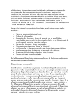 e hidropígeno, sino un síndrome de insuficiencia cardíaca congestiva que los
engloba a todos. Recordemos también que los síndromes respiratorio y
cardiovascular no existen. Mientras más específico sea el síndrome, menos
posibilidades diagnósticas estaremos obligados a considerar. El paciente puede
presentar varios síndromes, y en este caso seleccionar para su análisis el más
importante. Algunos autores4
han clasificado los síndromes en “duros” y
“blandos” de acuerdo con su valor diagnóstico. Evidentemente que los síndromes
“duros” son los más importantes.
Como principios del razonamiento diagnóstico se deben tener en cuenta los
siguientes:4
 Hacer un resumen objetivo del caso.
 Ordenar la información.
 Jerarquizar los síntomas y signos de acuerdo con su sensibilidad,
especificidad, valor predictivo, importancia relativa en la fisiopatología de
la enfermedad, potencial gravedad, etcétera.
 Agrupar los síntomas y signos encontrados.
 Distinguir entre síndromes “duros” y “blandos”.
 No hipertrofiar el diagnóstico con la creación de síndromes artificiales.
 Ir del síntoma y signo al síndrome, la nosología y la etiología.
 Tener una visión holística evitando el reduccionismo.
 Existen enfermos, no enfermedades.
En la búsqueda del diagnóstico podemos auxiliarnos de distintos procedimientos
que expondremos a continuación:4,15
Diagnóstico por comparación
Cuando unimos los síntomas y signos del paciente construyendo un síndrome,
pesquisamos todas las enfermedades en que este se pueda presentar (sus causas),
y hacemos el diagnóstico comparando el cuadro clínico que presenta el paciente
con el de estas enfermedades: qué tiene o qué no tiene de una o de otra, cuáles
son las diferencias y semejanzas con cada afección, a cuál se parece más el
cuadro del paciente y a cuáles menos. Es conveniente señalar que el paciente -
aunque tenga una enfermedad- no precisa tener todos los síntomas y signos de la
afección, y que otras enfermedades pueden tener síntomas y signos similares a
los del paciente. El diagnóstico se realiza por la mayor semejanza del cuadro
clínico del paciente con el descrito para determinada enfermedad. El diagnóstico
adquiere una mayor validez cuando se excluye la posibilidad de cualquier otra
enfermedad (diagnóstico diferencial), basado en las diferencias del caso del
paciente y todos los otros casos posibles.
 