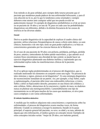 Este método es de gran utilidad, pero siempre debe tenerse presente que el
paciente que atendemos puede padecer de una enfermedad infrecuente, y para él
esta afección no lo es, por lo que lo tendremos como orientador y siempre
debemos estar atentos ante cualquier señal que nos pueda revelar un
padecimiento inusual. Un ejemplo de diagnóstico probabilístico es el de un íctero
en un paciente de 18 años y en uno de 70, pues en cada caso las probabilidades
diagnósticas son diferentes, debido a la distinta frecuencia de las causas de
ictericia en las diversas edades.
Causal
Deriva su poder diagnóstico de la capacidad de explicar el cuadro clínico del
paciente; utiliza relaciones fisiopatológicas de causa a efecto entre datos, ya sean
clínicos, humorales o de otro tipo; tiene un gran poder explicativo y se basa en
conocimientos generados por las ciencias básicas de la Medicina.
En el caso de una paciente de 50 años con poliuria, polidipsia, polifagia, pérdida
de peso, astenia y antecedentes de haber parido macrofetos, y que además en el
examen físico encontramos una obesidad de tipo central, se puede hacer un
ejercicio diagnóstico planteando una diabetes mellitus y exponiendo que esa
enfermedad explica todas las manifestaciones clínicas de la paciente.
Determinístico
En él se aplican reglas predeterminadas en el proceso del diagnóstico, que es
realizado analizando los elementos en conjunto como una regla: “En presencia de
tales síntomas y signos, piensen en tal diagnóstico”. Es una estrategia diagnóstica
de reconocimiento inmediato de un patrón. Así, por ejemplo, si hay fiebre, soplo
y esplenomegalia, el paciente debe tener una endocarditis infecciosa; si íctero,
fiebre y dolor en hipocondrio derecho, pensamos en una litiasis del colédoco; y
ante cefaleas, fiebre, alteraciones de la conciencia y rigidez de nuca, no dudemos
nunca en plantear una meningoencefalitis. Lamentablemente este tipo de
razonamiento no es útil para muchos de los casos que atendemos, ni sirve para
casos complejos o con varias enfermedades.
El método hipotético-deductivo
A medida que los médicos adquieren más conocimientos y experiencias sobre las
enfermedades, el proceso del diagnóstico ocurre muchas veces, de forma
diferente. Cuando se comienza a recoger la anamnesis, basado en la queja
principal, el aspecto general del paciente, su sexo, su edad y su raza, además de
alguna que otra información, el médico genera un concepto inicial. Ejemplos de
estos conceptos iniciales serían: “mujer de 20 años, con malestar general,
 